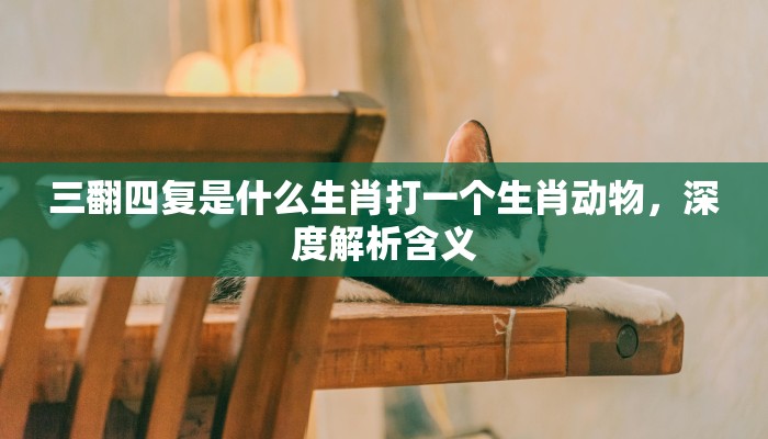 三翻四复是什么生肖打一个生肖动物，深度解析含义