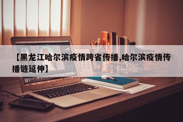 【黑龙江哈尔滨疫情跨省传播,哈尔滨疫情传播链延伸】