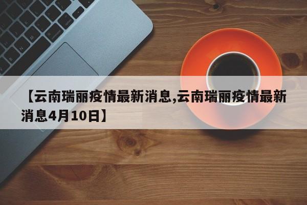 【云南瑞丽疫情最新消息,云南瑞丽疫情最新消息4月10日】