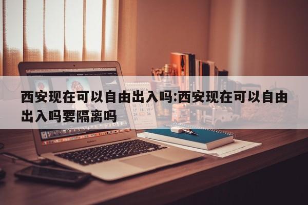 西安现在可以自由出入吗:西安现在可以自由出入吗要隔离吗