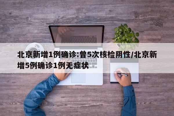 北京新增1例确诊:曾5次核检阴性/北京新增5例确诊1例无症状