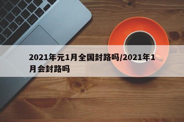 2021年元1月全国封路吗/2021年1月会封路吗
