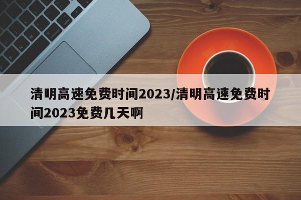 清明高速免费时间2023/清明高速免费时间2023免费几天啊