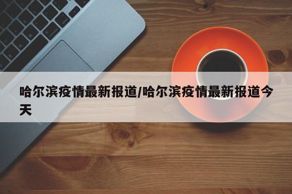哈尔滨疫情最新报道/哈尔滨疫情最新报道今天