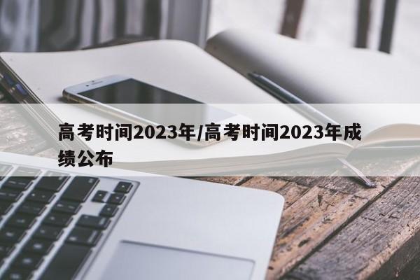 高考时间2023年/高考时间2023年成绩公布