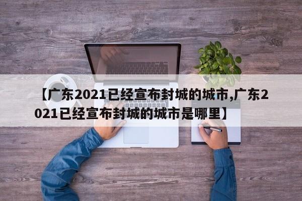 【广东2021已经宣布封城的城市,广东2021已经宣布封城的城市是哪里】