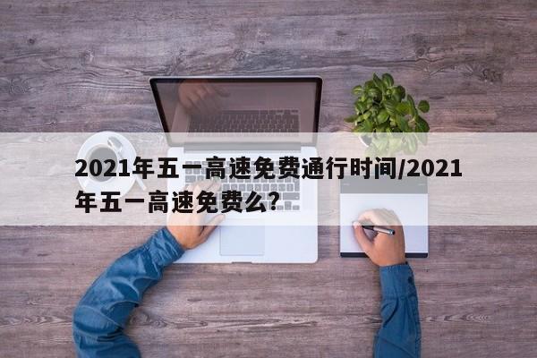 2021年五一高速免费通行时间/2021年五一高速免费么?