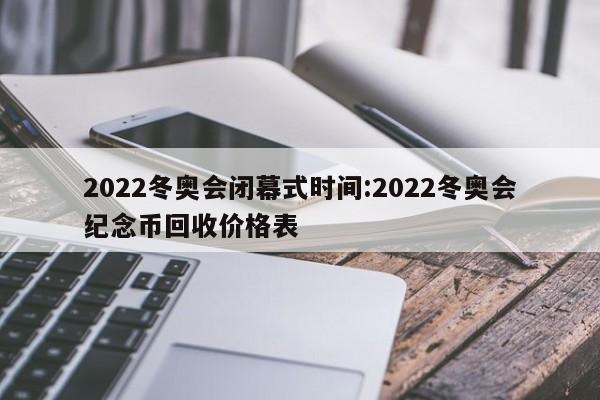 2022冬奥会闭幕式时间:2022冬奥会纪念币回收价格表