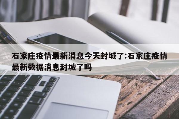 石家庄疫情最新消息今天封城了:石家庄疫情最新数据消息封城了吗
