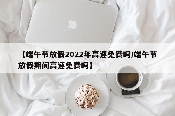 【端午节放假2022年高速免费吗/端午节放假期间高速免费吗】