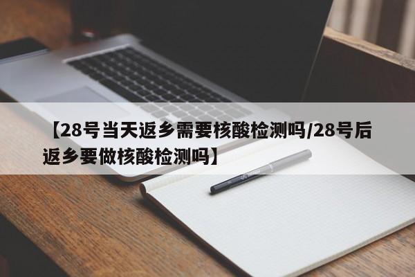 【28号当天返乡需要核酸检测吗/28号后返乡要做核酸检测吗】