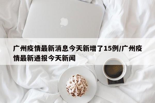 广州疫情最新消息今天新增了15例/广州疫情最新通报今天新闻