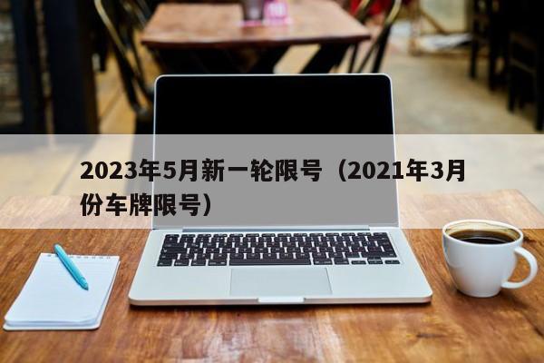2023年5月新一轮限号(2021年3月份车牌限号)