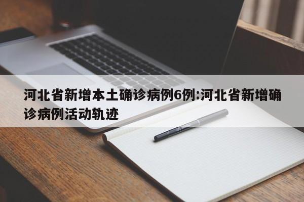 河北省新增本土确诊病例6例:河北省新增确诊病例活动轨迹