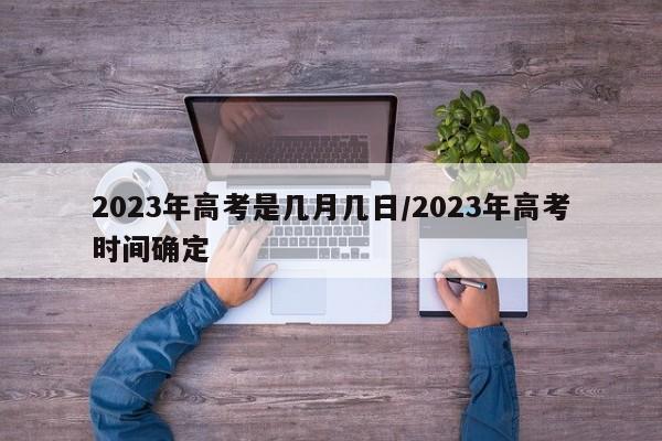 2023年高考是几月几日/2023年高考时间确定
