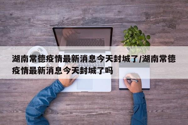 湖南常德疫情最新消息今天封城了/湖南常德疫情最新消息今天封城了吗