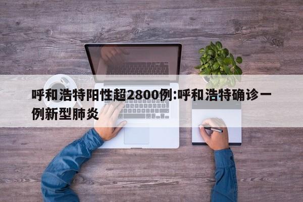 呼和浩特阳性超2800例:呼和浩特确诊一例新型肺炎