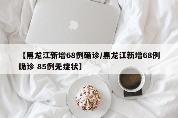 【黑龙江新增68例确诊/黑龙江新增68例确诊 85例无症状】