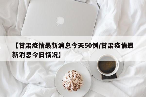【甘肃疫情最新消息今天50例/甘肃疫情最新消息今日情况】
