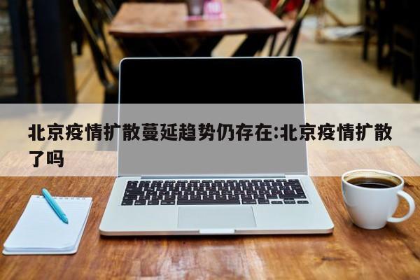 北京疫情扩散蔓延趋势仍存在:北京疫情扩散了吗