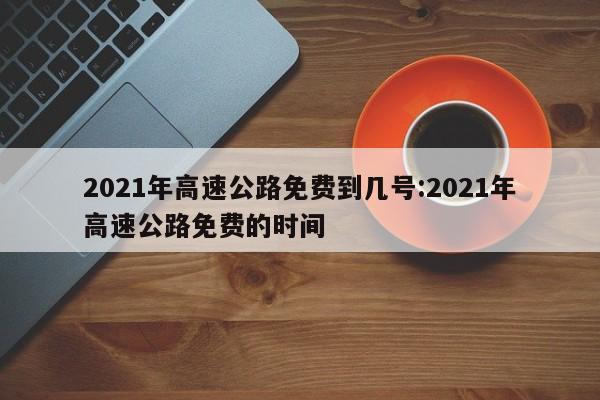 2021年高速公路免费到几号:2021年高速公路免费的时间