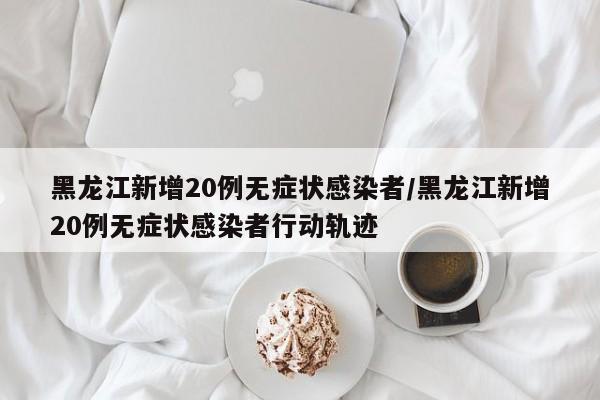 黑龙江新增20例无症状感染者/黑龙江新增20例无症状感染者行动轨迹