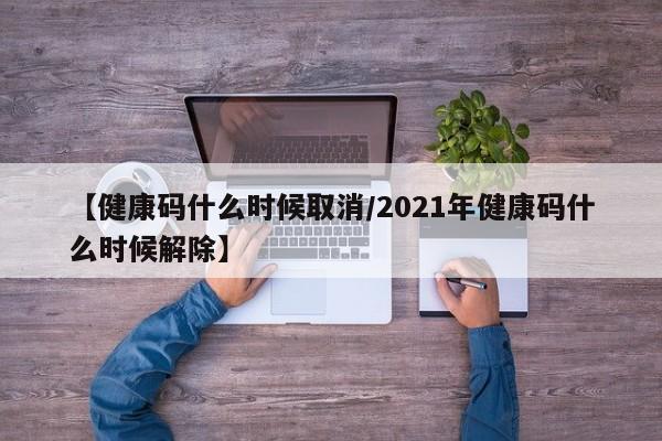 【健康码什么时候取消/2021年健康码什么时候解除】