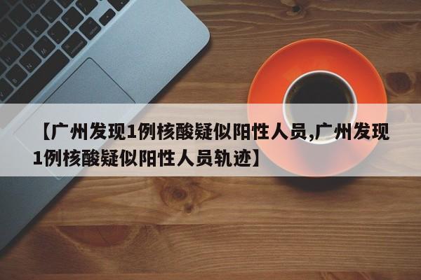 【广州发现1例核酸疑似阳性人员,广州发现1例核酸疑似阳性人员轨迹】