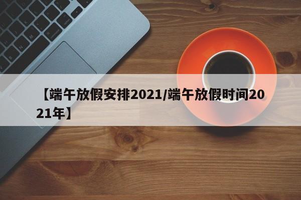 【端午放假安排2021/端午放假时间2021年】