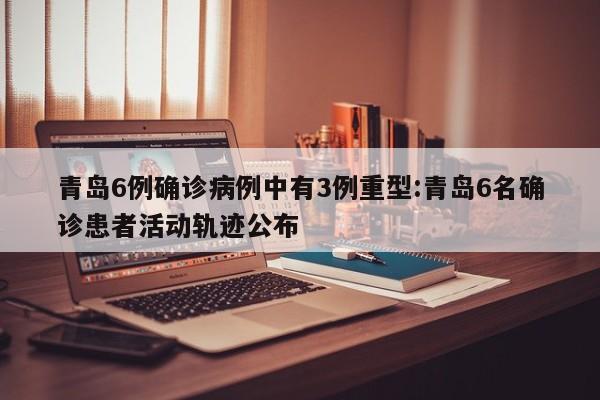 青岛6例确诊病例中有3例重型:青岛6名确诊患者活动轨迹公布