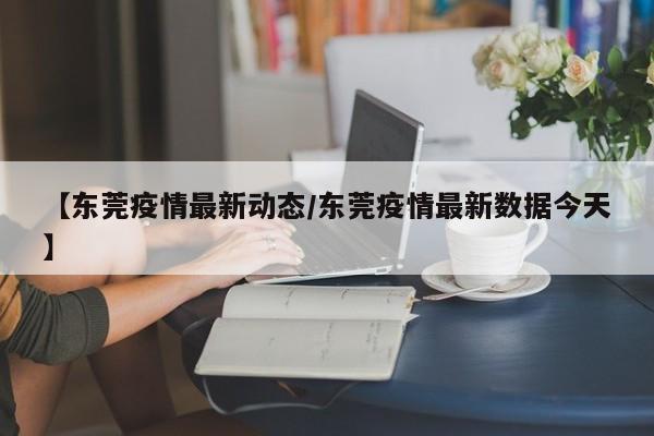 【东莞疫情最新动态/东莞疫情最新数据今天】