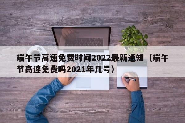 端午节高速免费时间2022最新通知(端午节高速免费吗2021年几号)