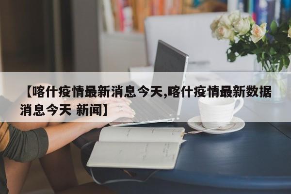 【喀什疫情最新消息今天,喀什疫情最新数据消息今天 新闻】